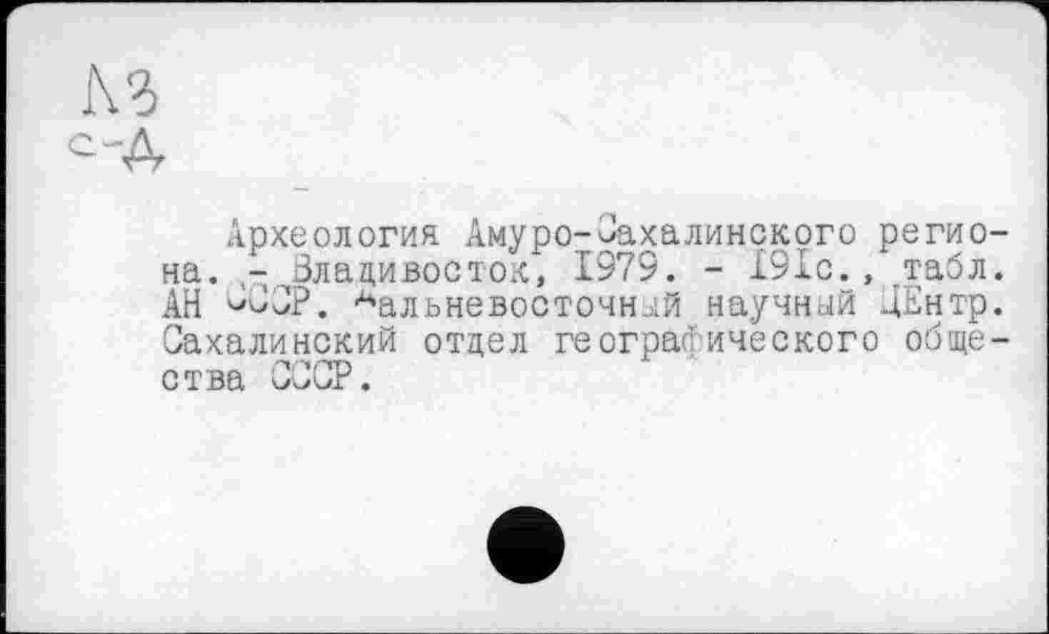 ﻿№>
С-Д
Археология Амуро-Сахалинского региона. - Владивосток, 1979. - 191с., табл. АН СвСР. дальневосточной научной ДЕнтр. Сахалинский отдел географического общества СССР.